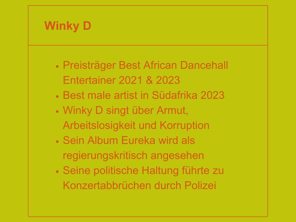 Winky D: Preisträger Best African Dancehall Entertainer 2021 & 2023, best male artist in Südafrika 2023, Winky D singt über Armut, Arbeitslosigkeit und Korruption, sein Album Eureka wird als regierungskritisch angesehen, seine politische Haltung führte zu Konzertabbrüchen durch Polizei